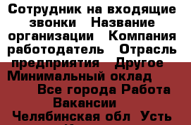 Сотрудник на входящие звонки › Название организации ­ Компания-работодатель › Отрасль предприятия ­ Другое › Минимальный оклад ­ 12 000 - Все города Работа » Вакансии   . Челябинская обл.,Усть-Катав г.